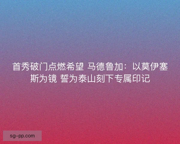 首秀破门点燃希望 马德鲁加：以莫伊塞斯为镜 誓为泰山刻下专属印记