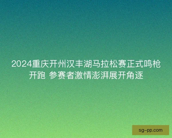 2024重庆开州汉丰湖马拉松赛正式鸣枪开跑 参赛者激情澎湃展开角逐