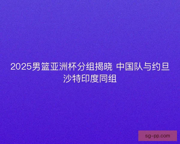 2025男篮亚洲杯分组揭晓 中国队与约旦沙特印度同组