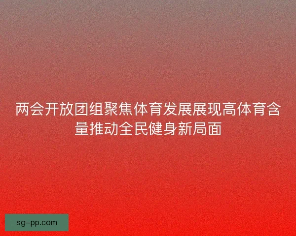 两会开放团组聚焦体育发展展现高体育含量推动全民健身新局面