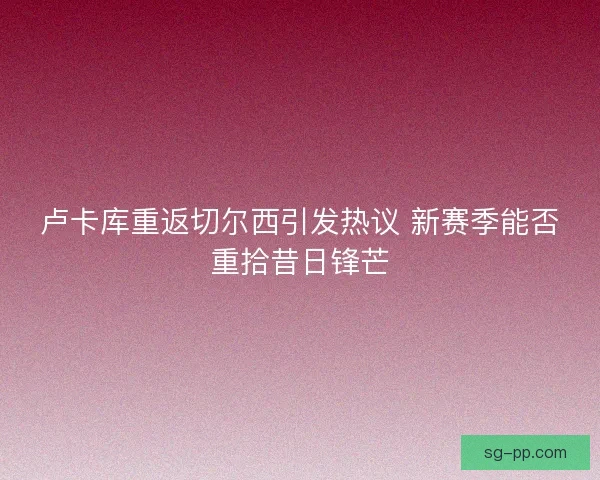 卢卡库重返切尔西引发热议 新赛季能否重拾昔日锋芒